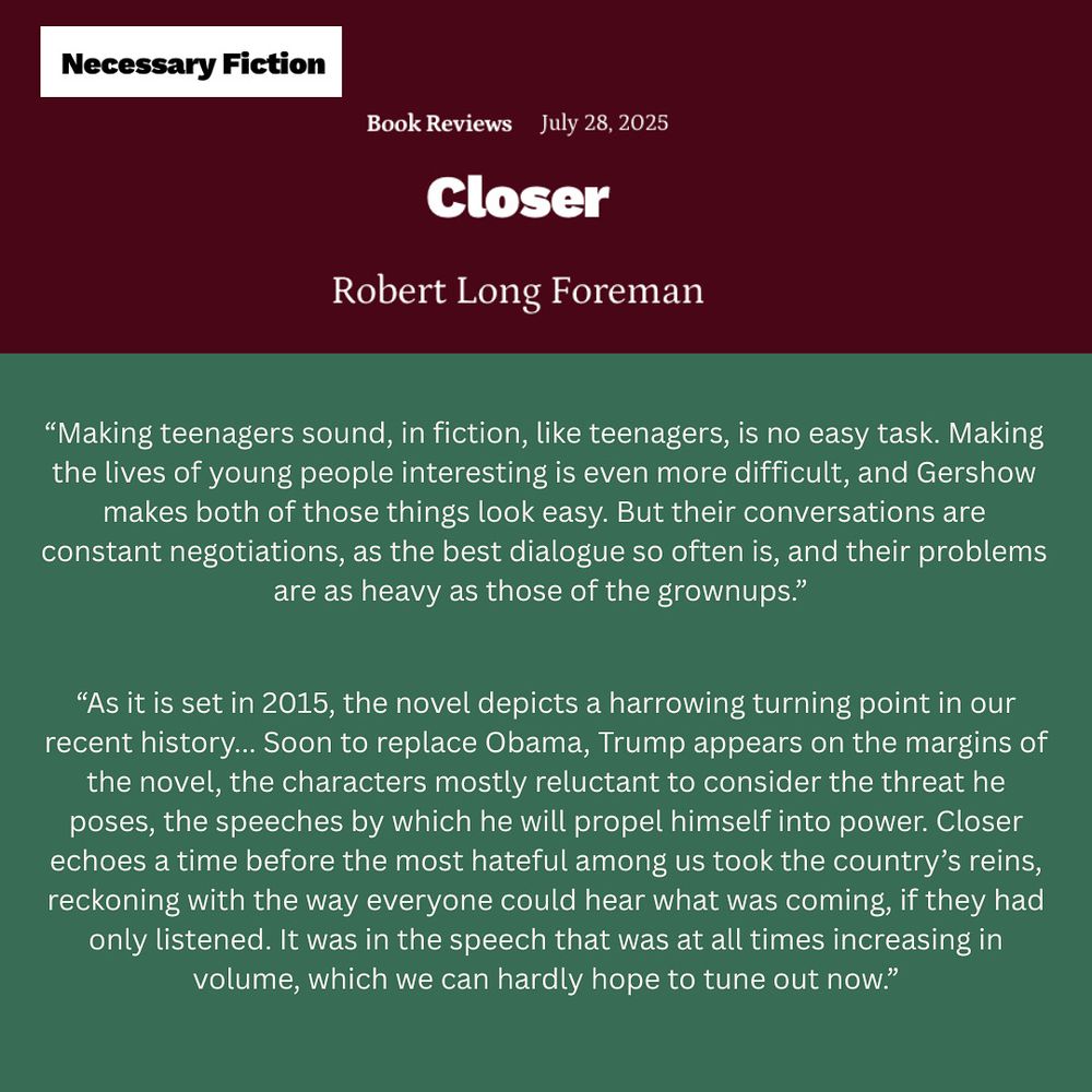 Book Reviews
July 28, 2025
Closer
Robert Long Foreman

Making teenagers sound, in fiction, like teenagers, is no easy task. Making the lives of young people interesting is even more difficult, and Gershow makes both of those things look easy. 

As it is set in 2015, the novel depicts a harrowing turning point in our recent history… Soon to replace Obama, Trump appears on the margins of the novel, the characters mostly reluctant to consider the threat he poses, the speeches by which he will propel himself into power. Closer echoes a time before the most hateful among us took the country’s reins, reckoning with the way everyone could hear what was coming, if they had only listened. It was in the speech that was at all times increasing in volume, which we can hardly hope to tune out now.