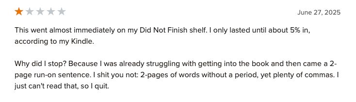 A one star review of Closer. 

"This went almost immediately on my Did Not Finish shelf. I only lasted until about 5% in, according to my Kindle.

Why did I stop? Because I was already struggling with getting into the book and then came a 2-page run-on sentence. I shit you not: 2-pages of words without a period, yet plenty of commas. I just can't read that, so I quit."