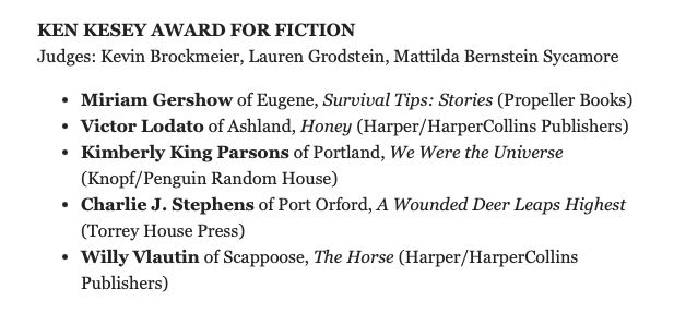 "KEN KESEY AWARD FOR FICTION  
Judges: Kevin Brockmeier, Lauren Grodstein, Mattilda Bernstein Sycamore
Miriam Gershow of Eugene, Survival Tips: Stories (Propeller Books)
Victor Lodato of Ashland, Honey (Harper/HarperCollins Publishers)
Kimberly King Parsons of Portland, We Were the Universe (Knopf/Penguin Random House)
Charlie J. Stephens of Port Orford, A Wounded Deer Leaps Highest (Torrey House Press)
Willy Vlautin of Scappoose, The Horse (Harper/HarperCollins Publishers)"