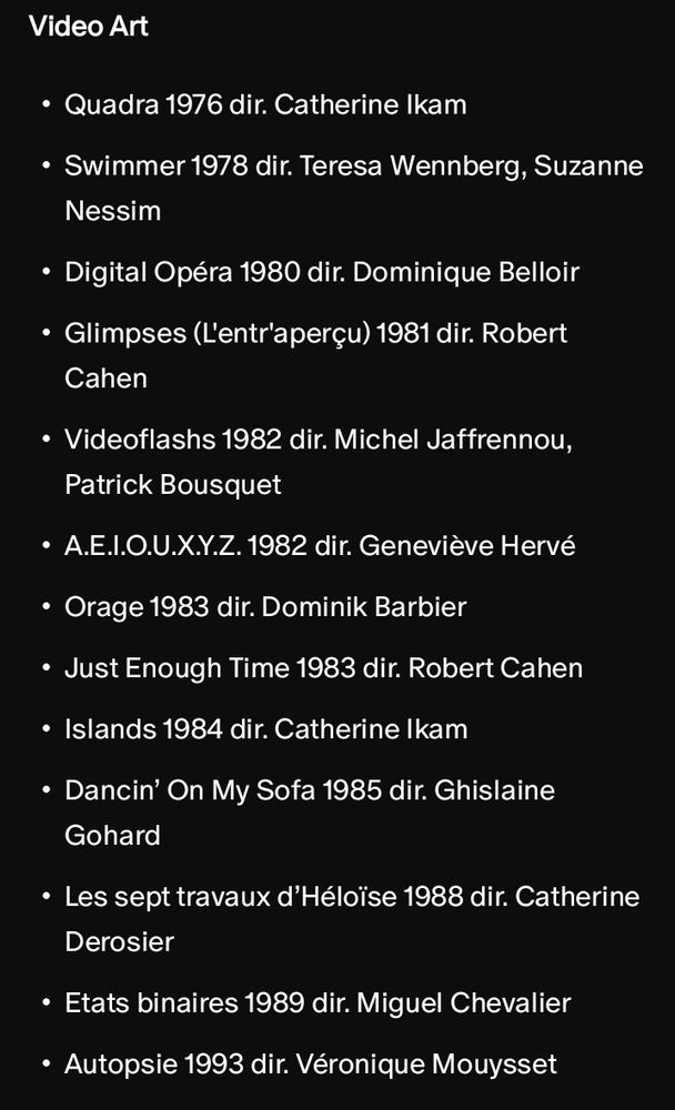 Quadra 1976 dir. Catherine Ikam
Swimmer 1978 dir. Teresa Wennberg, Suzanne Nessim
Digital Opéra 1980 dir. Dominique Belloir
Glimpses (L'entr'aperçu) 1981 dir. Robert Cahen
Videoflashs 1982 dir. Michel Jaffrennou, Patrick Bousquet
Α.Ε.Ι.Ο.Ο.Χ.Υ.Ζ. 1982 dir. Geneviève Hervé
Orage 1983 dir. Dominik Barbier
Just Enough Time 1983 dir. Robert Cahen
Islands 1984 dir. Catherine Ikam
Dancin' On My Sofa 1985 dir. Ghislaine Gohard
Les sept travaux d'Héloïse 1988 dir. Catherine Derosier
Etats binaires 1989 dir. Miguel Chevalier
Autopsie 1993 dir. Véronique Mouysset