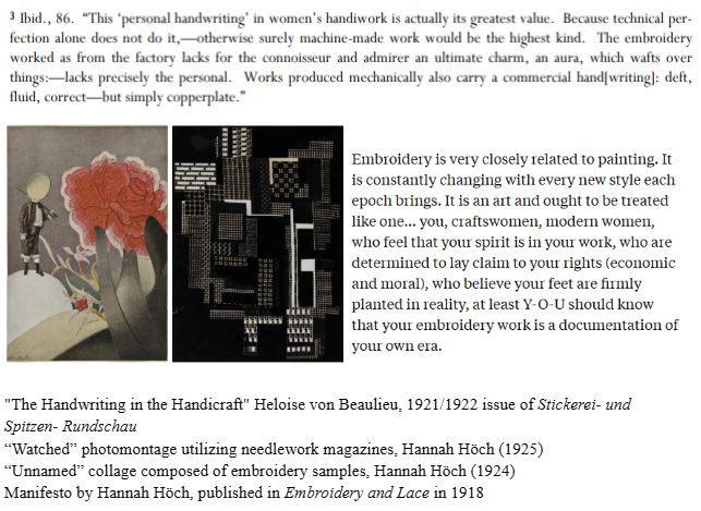 3 Ibid., 86. "This "personal handwriting' in women's handiwork is actually its greatest value. Because technical per-fection alone does not do it, otherwise surely machine-made work would be the highest kind. The embroidery worked as from the factory lacks for the connoisseur and admirer an ultimate charm, an aura, which wafts over things: lacks precisely the personal. Works produced mechanically also carry a commercial hand writing]: deft, fluid, correct-but simply copperplate."

Embroidery is very closely related to painting. It is constantly changing with every new style each epoch brings. It is an art and ought to be treated like one... you, craftswomen, modern women, who feel that your spirit is in your work, who are determined to lay claim to your rights (economic and moral), who believe your feet are firmly planted in reality, at least Y-O-U should know that your embroidery work is a documentation of your own era.


"The Handwriting in the Handicraft" Heloise von Beaulieu, 1921/1922 issue of Stickerei- und Spitzen- Rundschau
“Watched” photomontage utilizing needlework magazines, Hannah Höch (1925)
“Unnamed” collage composed of embroidery samples, Hannah Höch (1924)
Manifesto by Hannah Höch, published in Embroidery and Lace in 1918