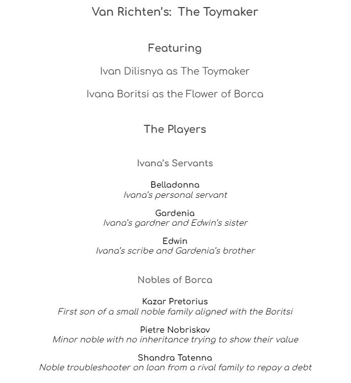 Van Richten’s:  The Toymaker

Featuring
Ivan Dilisnya as The Toymaker
Ivana Boritsi as the Flower of Borca

The Players

Ivana’s Servants

Belladonna
Ivana’s personal servant

Gardenia
Ivana’s gardner and Edwin’s sister

Edwin
Ivana’s scribe and Gardenia’s brother

Nobles of Borca

Kazar Pretorius
First son of a small noble family aligned with the Boritsi

Pietre Nobriskov
Minor noble with no inheritance trying to show their value

Shandra Tatenna
Noble troubleshooter on loan from a rival family to repay a debt
