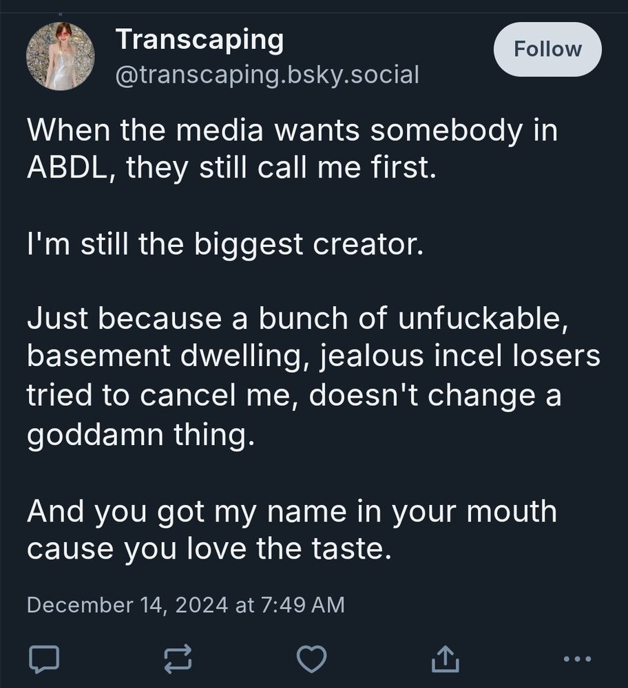 @transcaping.bsky.social is a Riley Kilo alt and they said this at 1249 GMT (0749 EST) 14 Dec 2024.

"When the media wants somebody in
ABDL, they still call me first.

I'm still the biggest creator

Just because a bunch of unfuckable
basement dwelling, jealous incel losers
tried to cancel me, doesn't change a
goddamn thing.

And you got my name in your mouth
cause you love the taste."