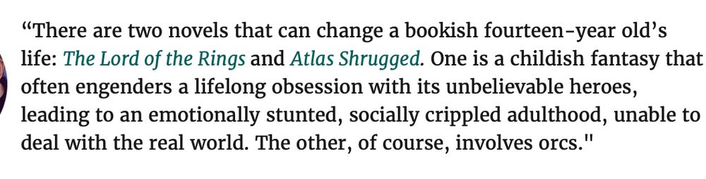 There are two novels that can change a bookish fourteen-year old’s life: The Lord of the Rings and Atlas Shrugged. One is a childish fantasy that often engenders a lifelong obsession with its unbelievable heroes, leading to an emotionally stunted, socially crippled adulthood, unable to deal with the real world. The other, of course, involves orcs."
