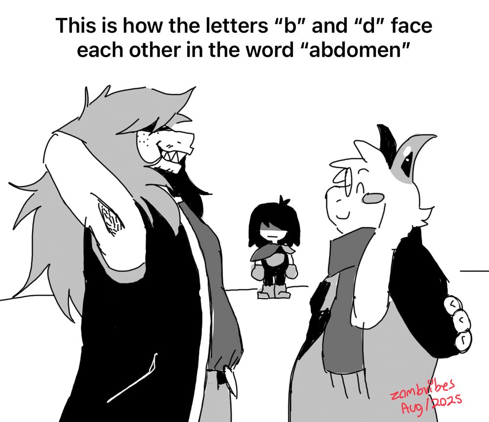 A black and white doodle of Susie, Ralsei and Kris. Susie has her hands behind her head and smiling at Ralsei. Ralsei has his hands behind his back and is smiling back at Susie. Kris (being a poorly traced version of their default dark sprite) is standing in back. The caption above is : “This is how letters ‘b’ and ‘d’ face each other in the word ‘abdomen’”.