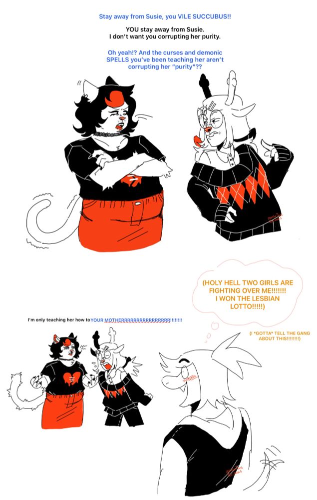 Monochromatic comic (black, red and white) with Catti, TMS! Noelle and TMS! Susie.

Noelle : Stay away from Susie, you VILE SUCCUBUS!!
Catti : YOU stay away from Susie.
I don’t want you corrupting her purity.
Noelle : Oh yeah!? And the curses and demonic SPELLS you’ve been teaching her aren’t corrupting her “purity”??

Catti : I’m only teaching her how to
Noelle, yelling, cutting Catti off : YOUR MOTHERRRRRRRRRRRRRRRR!!!!!!!!
Susie, excited and blushing : (HOLY HELL TWO GIRLS ARE FIGHTING OVER ME!!!!!!! I WON THE LESBIAN LOTTO!!!!!)
Susie : (I *GOTTA* TELL THE GANG ABOUT THIS!!!!!!!!)

TMS! Noelle is a cervid monster. Noelle’s hair is split into two pigtails that are tied with bows. She has 2 white hair pins and a bow to keep her hair out of her face. She’s wearing large circle glasses, a baggy dark colored sweater and black pants.

Catti is a white cat monster with a goth/emo aesthetic. She has short black hair with a dyed part in the front. She has dark makeup and a choker around her neck. She’s drawn with a black t-shirt with a melty heart on it and a long jean skirt.