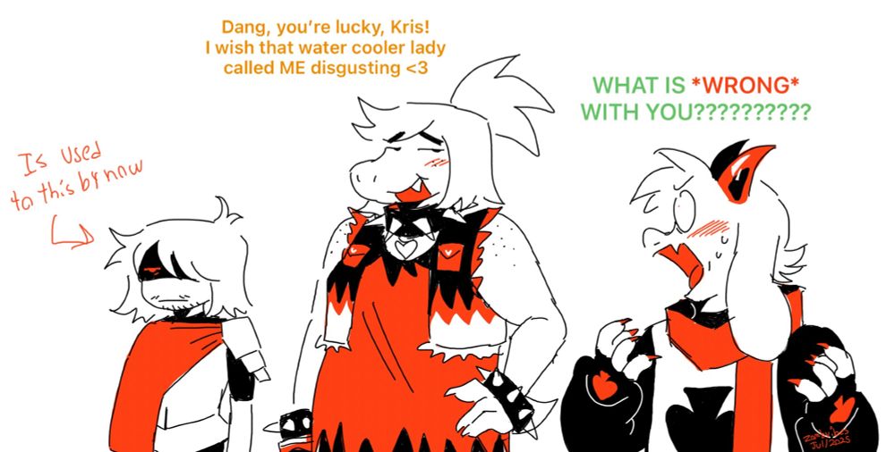 Monochromatic comic panel (black, red and white) with Kris, TEAMMATESWAP (TMS!) Susie and Ralsei.

Susie, swooning : Dang, you’re lucky, Kris! I wish that water cooler lady called ME disgusting <3

Ralsei, exasperated, blushing : WHAT IS *WRONG* WITH YOU??????????

Kris has a deadpan annoyed expression on their face. “Is used to this by now” is written next to them with and arrow pointing from that to them.

TEAMMATESWAP Susie is reptilian monster. Susie’s hair is in a ponytail. She has a black spiked collar and 2 spike bands. The collar has a heart charm connected to it. She has a bracelet that’s on one wrist as well. She has a ripped up shirt with a cropped jacket that has a fire pattern on it.

Kris is a human with short hair that covers their eyes and is drawn with light facial hair. They have a black tight undershirt with sleeves that stop at their elbows. They’re wearing armor with a mantle that’s tucked under their pauldron.

Ralsei is a goat monster with white fur, colored horns and fangs. He has large circle glasses, a scarf and a cloak with black sleeves and a spade on his chest. He’s drawn with gloves that are conntected to his sleeves and has a spade on the back of the hand.