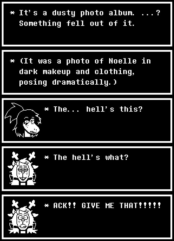 Fanmade deltarune dialogue of TEAMMATESWAP (TMS) Susie, Noelle and Kris (kind of).

TMS! Susie is a reptilan monster with similar features to the original Susie. But, she has her hair in a ponytail and now has a snaggletooth. TMS! Noelle is a cervid monster with similar features to the original Noelle. But, she has hair accessories (a larger bow and 2 hair pins that are keeping her bangs out of her face), large circle glasses and her hair is in pigtails and tied with a bow.

1
(It’s a dusty photo album. …? Something fell out of it.)
(It was a photo of Noelle in dark makeup and clothing, posing dramatically.)
Susie, in disbelief : The… hell’s this?
Noelle : The hell’s what?
Noelle : ACK!! GIVE ME THAT!!!!!