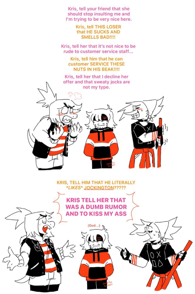 Monochromatic comic (black, red and white) with TMS! Susie, Kris and TMS! Berdly.

1
Kris has their hands in their pocket with an annoyed look on their face.
Berdly, gripping the broom stick and clenching his teeth : Kris, tell your friend that she should stop insulting me and I’m trying to be very nice here.
Susie, angry : Kris, tell THIS LOSER that HE SUCKS AND SMELLS BAD!!!!
Berdly : Kris, tell her that it’s not nice to be rude to customer service staff...
Susie : Kris, tell him that he can customer SERVICE THESE NUTS IN HIS BEAK!!!!
Berdly : Kris, tell her that I decline her offer and that sweaty jocks are not my type.

2
Susie, exasperated, arms out : KRIS, TELL HIM THAT HE LITERALLY *LIKES* JOCKINGTON?????
Berdly, pointing at Susie : KRIS TELL HER THAT WAS A DUMB RUMOR AND TO KISS MY ASS
Kris, closing their eyes : (God…)

Susie is wearing a jean jacket with a striped shirt. She has jean shorts and black tights under it. Kris is wearing a hoodie with a stripe in the middle and black pants. 

TMS! Berdly is a bird monster with long spiked fringe and hair on the back of his head swooping upward like spikes. He has square glasses, dark guyliner and is wearing a bandana to keep his hair back. He has a shiny black choker around his neck. He’s wearing a white long sleeve shirt with 3 stripes on the end of the sleeve. Over it, a black shirt over it with a circle, “X” square and triangle symbols on it, resembling the button symbols on a controller. He has a jacket tied around his waist and jeans. He has a broom in his hands.