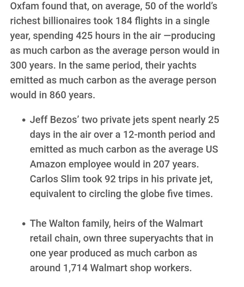 Jeff Bezos’ two private jets spent nearly 25 days in the air over a 12-month period and emitted as much carbon as the average US Amazon employee would in 207 years. Carlos Slim took 92 trips in his private jet, equivalent to circling the globe five times.
 
The Walton family, heirs of the Walmart retail chain, own three superyachts that in one year produced as much carbon as around 1,714 Walmart shop workers.