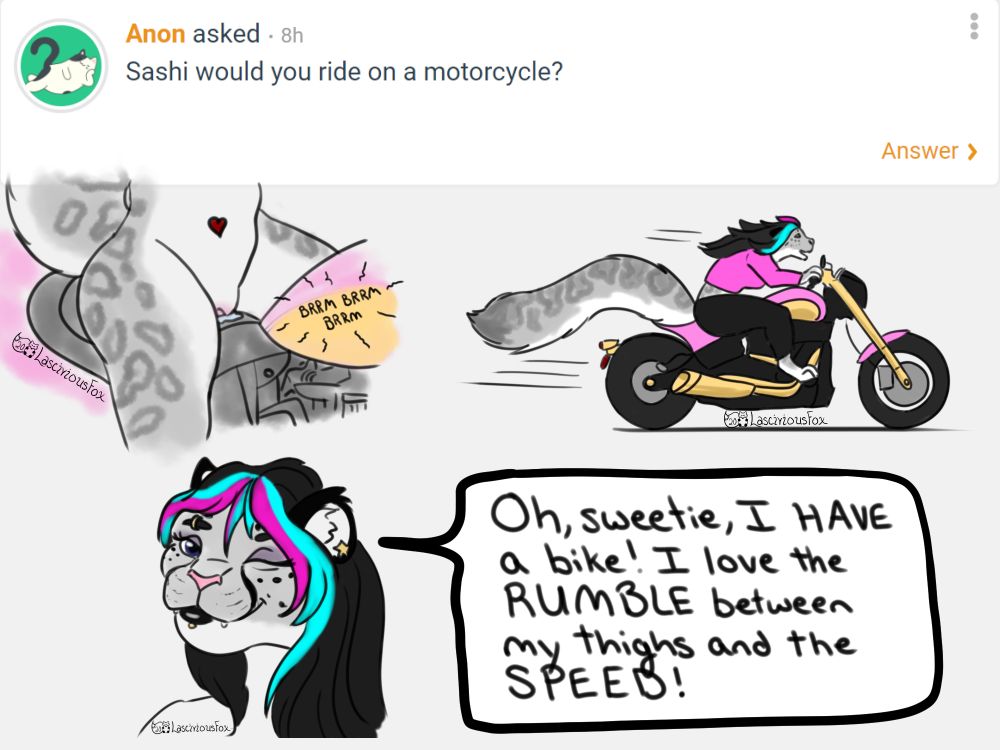 A Curious Cat question, someone asked "Sashi, would you ride on a motorcycle?

Three doodles follow. 

The wet pussy of an anthro snow leopard as she sits on a revving motorcycle, the rumble and vibration of the engine stimulating her. 

The next is a side view of her riding her pink and gold motorcycle at speed.

Third is her winking and saying "Oh, sweetie, I have a bike! I love the rumble between my thighs and the speed!"