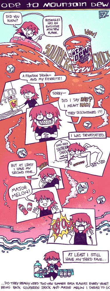 Ode to Mountain Dew: A scrolling comic begins with myself lounging in an inner tube on an orange-red ocean. A cup of Mtn Dew Southern Shock rises out of the water. "Did you know? Bojangles has an exclusive mtn dew flavor." (SOUTHERN SHOCK) (WOW!) In the next panel I am filling up a Bojangles cup at a soda fountain: "A fountain drink-- and my favorite!" I look at the camera with a crazed grin: "Sorry-- did I say HAS? I meant HAD! They discontinued it!" "I was devastated" accompanied by me, naked and crouched on all fours like an animal, sucking through a straw stuck into a grave that reads "2020-2033 Southern Shock. Wife of Solarflare." I wipe my tears and sniff "But at least I have my second fave..." "Major Melon!" BOOM the major melon explodes. "At least I still have my third fave..." The comic ends with me sitting with Baja Blast with a blank stare. "...do they really need two new summer baja flavors every year? Bring back Southern Shock and Major Melon I swear to Go--"