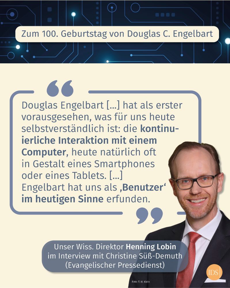 Foto von Henning Lobin mit folgendem Text: „Zum 100. Geburtstag von Douglas C. Engelbart." Es folgt das Zitat von Henning Lobin: "Douglas Engelbart [...] hat als erster vorausgesehen, was für uns heute selbstverständlich ist: die kontinuierliche Interaktion mit einem Computer, heute natürlich oft in Gestalt eines Smartphones oder eines Tablets. [...] Engelbart hat uns als ,Benutzer' im heutigen Sinne erfunden."