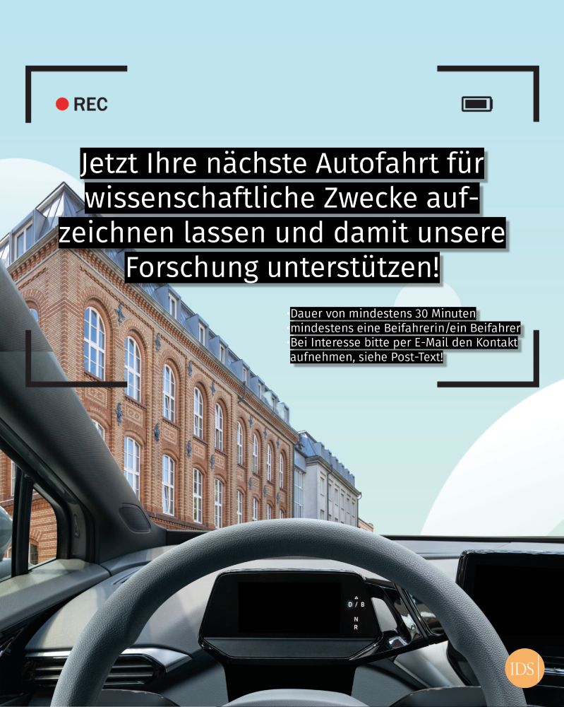 Grafik, die die Innenansicht eines Autos zeigt, durch die Vorderscheibe zeichnet sich das IDS-Gebäude ab. Darüber folgender Text: Jetzt Ihre nächste Autofahrt für wissenschaftliche Zwecke aufzeichnen lassen und damit unsere Forschung unterstützen. Voraussetzungen: Dauer von mindestens 30 Minuten, mindestens eine Beifahrerin/ein Beifahrer.
Bei Interesse bitte per E-Mail den Kontakt 
aufnehmen, siehe Post-Text!
Foto des IDS: Johannes Vogt