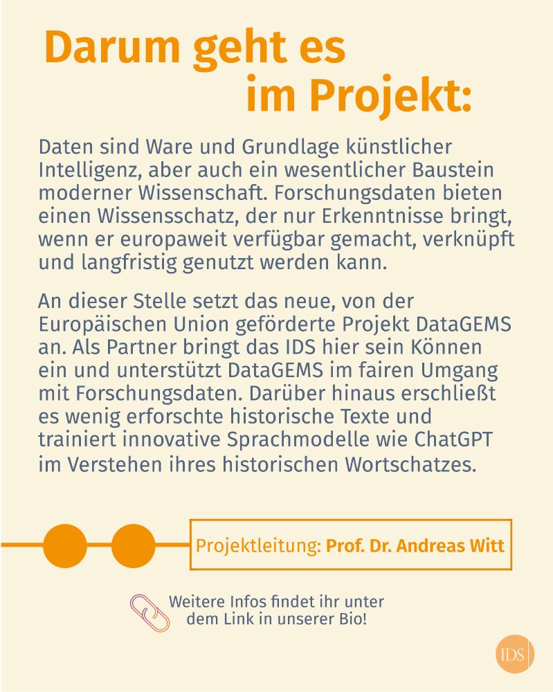 Projektbeschreibung: "Daten sind Ware und Grundlage von KI, aber auch wesentlicher Baustein moderner Wissenschaft. Forschungsdaten bieten einen Wissensschatz, der nur Erkenntnisse bringt, wenn er europaweit verfügbar gemacht, verknüpft & langfristig genutzt wird. Hier setzt das EU-geförderte Projekt an. Als Partner unterstützt das IDS im fairen Umgang mit Forschungsdaten, erschließt wenig erforschte hist. Texte und trainiert innovative Sprachmodelle im Verstehen ihres historischen Wortschatzes."