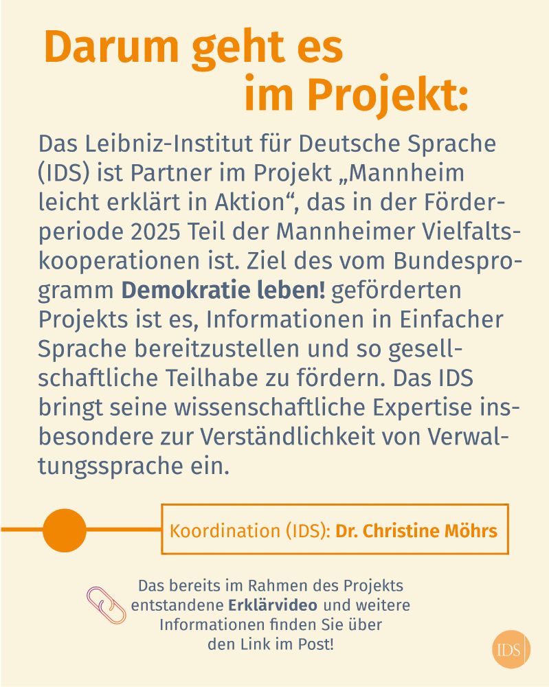 Text: Darum geht es im Projekt: Das Leibniz-Institut fur Deutsche Sprache (IDS) ist Partner im Projekt "Mannheim leicht erklärt in Aktion", das in der Förderperiode 2025 Teil der Mannheimer Vielfaltskooperationen ist. Ziel des vom Bundesprogramm "Demokratie leben!" geförderten Projekts ist es, Informationen in Einfacher Sprache bereitzustellen und so gesellschaftliche Teilhabe zu fördern. Das IDS bringt seine wissenschaftliche Expertise insbesondere zur Verständlichkeit von Verwaltungssprache ein. 
Textbox: Koordination (IDS): Dr. Christine Möhrs. 
Das bereits im Rahmen des Projekts entstandene Erklärvideo und weitere Informationen finden Sie über den Link im Post!