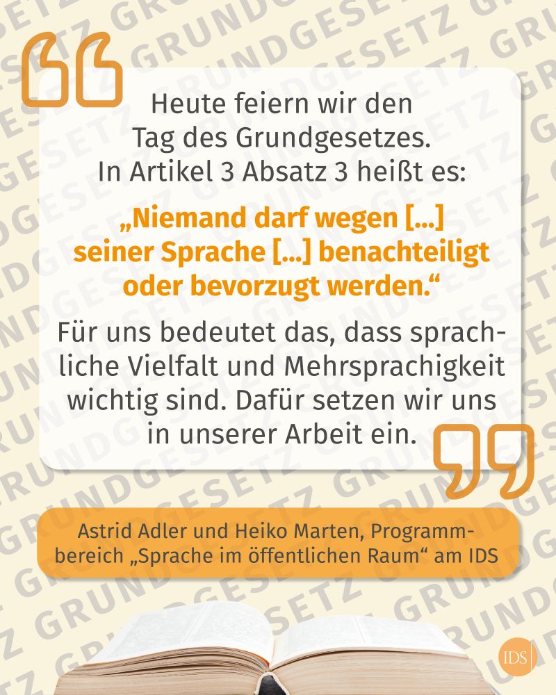 Text als Zitat: Heute feiern wir den  Tag des Grundgesetzes.  In Artikel 3 Absatz 3 heißt es:  „Niemand darf wegen [...]  seiner Sprache [...] benachteiligt oder bevorzugt werden.“  Für uns bedeutet das, dass sprachliche Vielfalt und Mehrsprachigkeit wichtig sind. Dafür setzen wir uns in unserer Arbeit ein. Astrid Adler und Heiko Marten, Programm­bereich „Sprache im öffentlichen Raum“ am IDS
