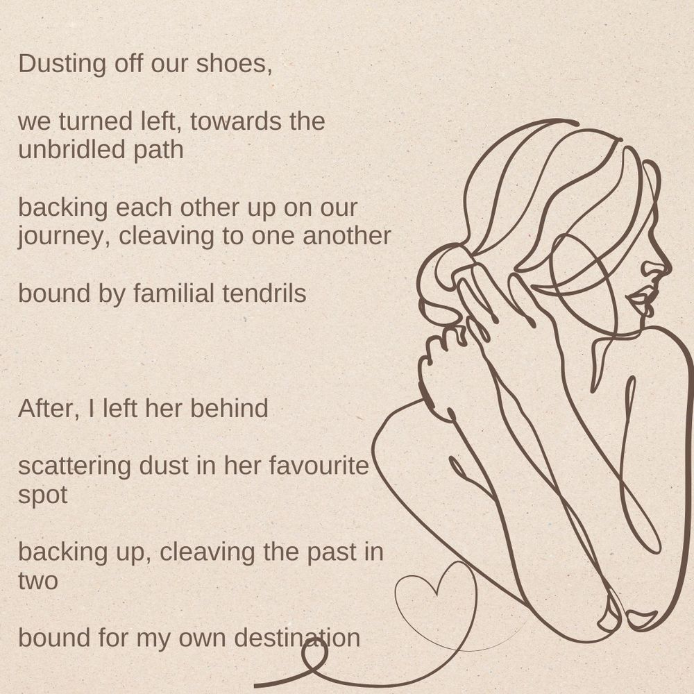 Dusting off our shoes,

we turned left, towards the unbridled path

backing each other up on our journey, cleaving to one another

bound by familial tendrils



After, I left her behind

scattering dust in her favourite spot

backing up, cleaving the past in two

bound for my own destination