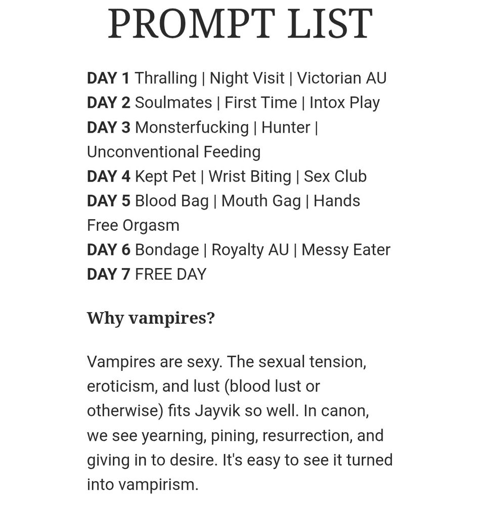 A screenshot from the Vampire Jayvik Week Collections page. 

It reads: "PROMPT LIST
Day 1 Thralling, Night Visit, Victorian AU
Day 2 Soulmates, First Time, Intox Play
Day 3 Monsterfucking, Hunter, Unconventional Feeding
Day 4 Kept Pet, Wrist Biting, Sex Club
Day 5 Blood Bag, Mouth Gag, Hands Free Orgasm
Day 6 Bondage, Royalty AU, Messy Eater
Day 7 FREE DAY

Why vampires?
Vampires are sexy. The sexual tension, eroticism, and lust (blood lust or otherwise) fits Jayvik so well. In canon, we see yearning, pining, resurrection, and giving in to desire. It's easy to see it turned into vampirism."