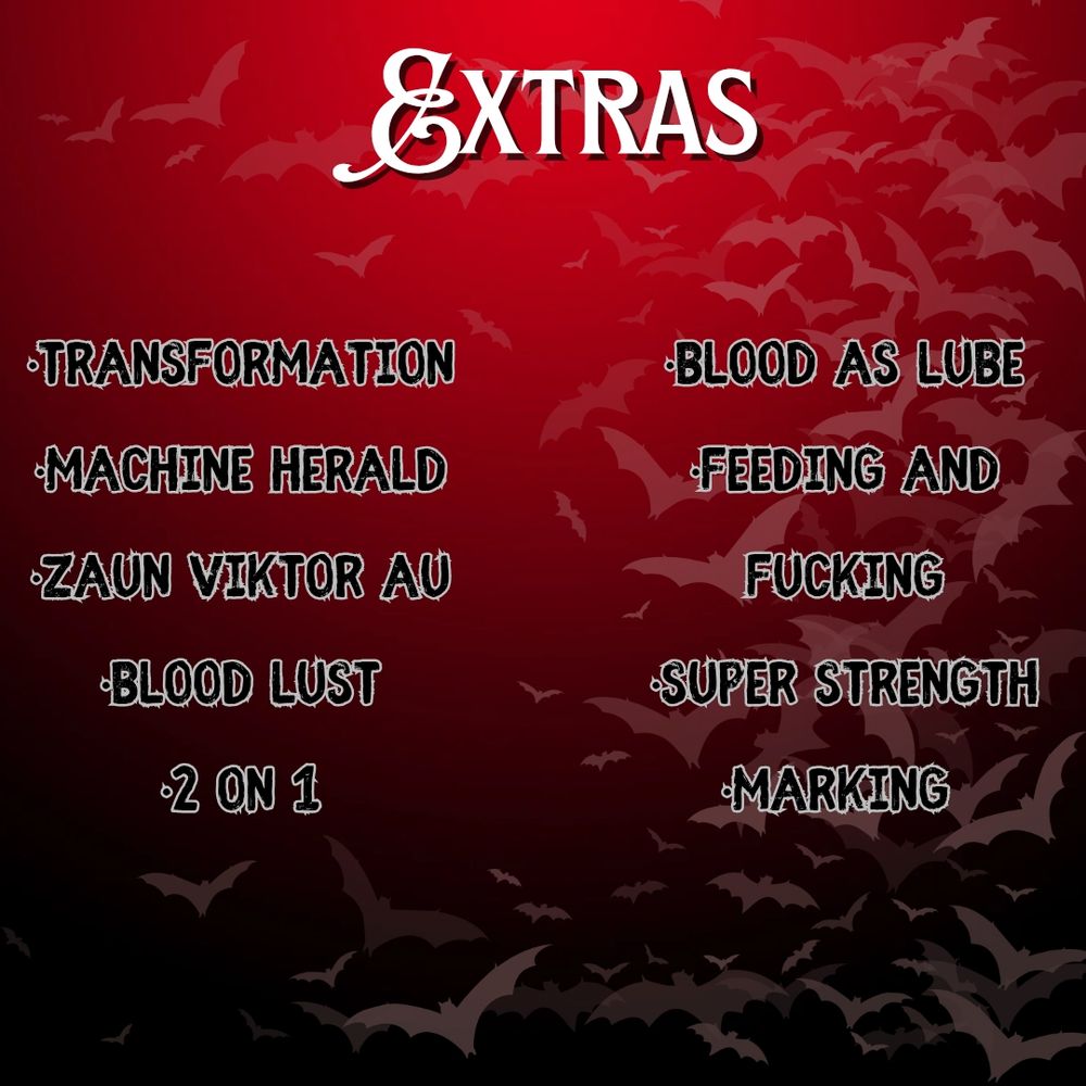 Black and red ombre background with light transparency bats covering the right side of the image. 

The top of the image says EXTRAS, and under, the prompt list is as follows:
•Transformation
•Machine Herald
•Zaun Viktor AU
•Blood Lust
•2 on 1
•Blood as Lube
•Feeding and Fucking
•Super Strength
•Marking 