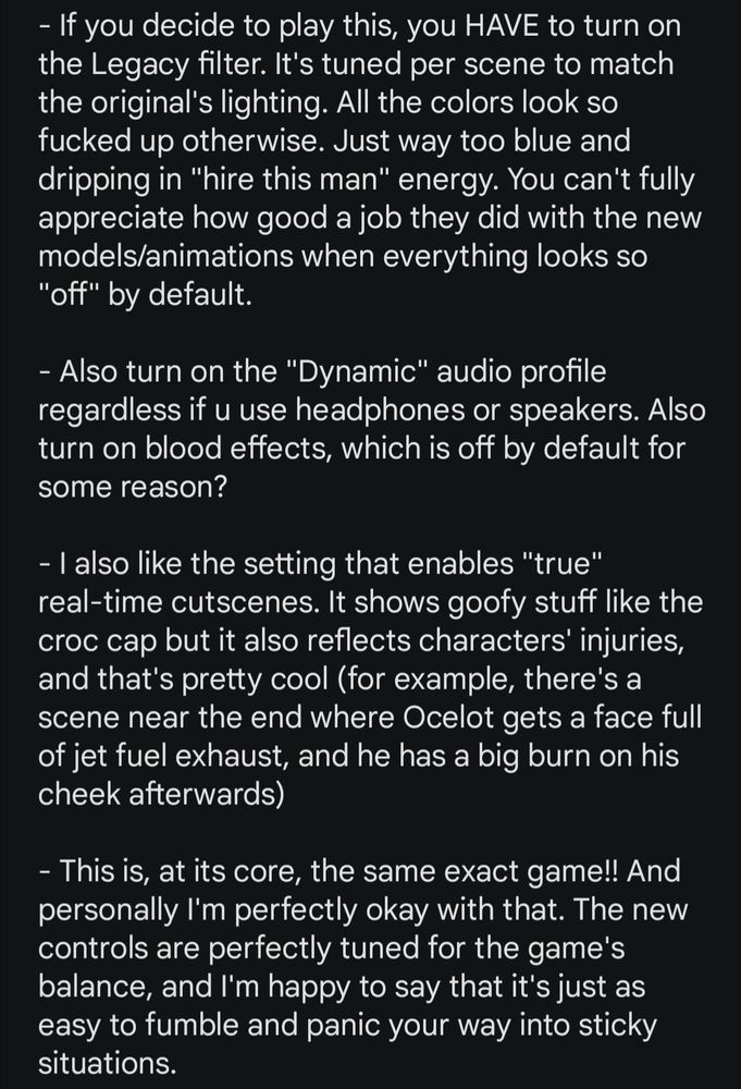 - If you decide to play this, you HAVE to turn on the Legacy filter. It's tuned per scene to match the original's lighting. All the colors look so fucked up otherwise. Just way too blue and dripping in "hire this man" energy. You can't fully appreciate how good a job they did with the new models/animations when everything looks so "off" by default.

- Also turn on the "Dynamic" audio profile regardless if u use headphones or speakers. Also turn on blood effects, which is off by default for some reason?

- I also like the setting that enables "true" real-time cutscenes. It shows goofy stuff like the croc cap but it also reflects characters' injuries, and that's pretty cool (for example, there's a scene near the end where Ocelot gets a face full of jet fuel exhaust, and he has a big burn on his cheek afterwards)

- This is, at its core, the same exact game!! And personally I'm perfectly okay with that. The new controls are perfectly tuned for the game's balance, and I'm happy to say that it's just as easy to fumble and panic your way into sticky situations.