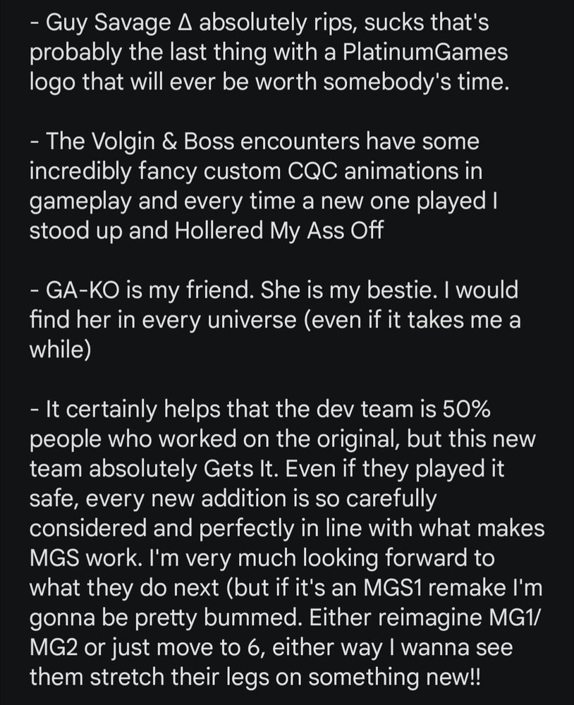 - Guy Savage ∆ absolutely rips, sucks that's probably the last thing with a PlatinumGames logo that will ever be worth somebody's time.

- The Volgin & Boss encounters have some incredibly fancy custom CQC animations in gameplay and every time a new one played I stood up and Hollered My Ass Off

- GA-KO is my friend. She is my bestie. I would find her in every universe (even if it takes me a while)

- It certainly helps that the dev team is 50% people who worked on the original, but this new team absolutely Gets It. Even if they played it safe, every new addition is so carefully considered and perfectly in line with what makes MGS work. I'm very much looking forward to what they do next (but if it's an MGS1 remake I'm gonna be pretty bummed. Either reimagine MG1/MG2 or just move to 6, either way I wanna see them stretch their legs on something new!!