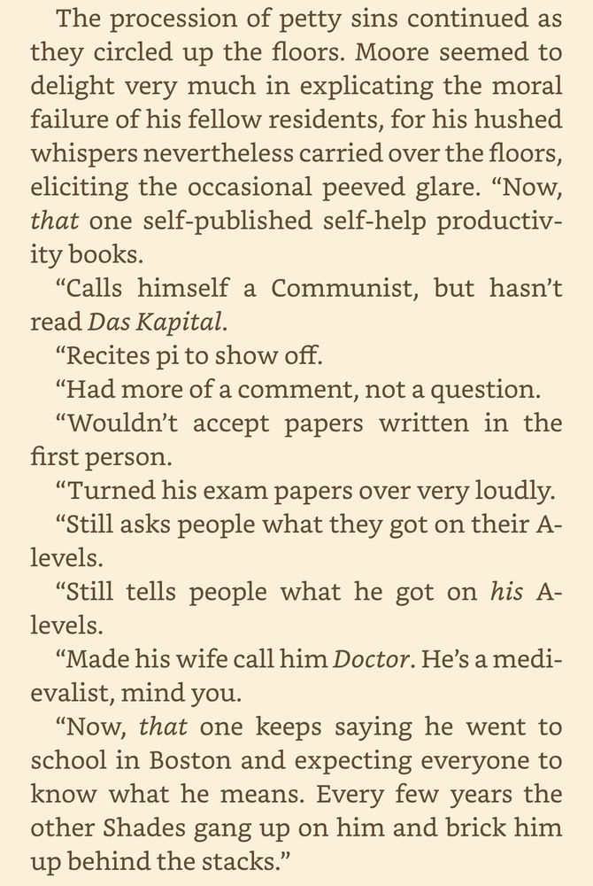 The procession of petty sins continued as they circled up the floors. Moore seemed to delight very much in explicating the moral failure of his fellow residents, for his hushed whispers nevertheless carried over the floors, eliciting the occasional peeved glare. "Now, that one self-published self-help productivity books.
"Calls himself a Communist, but hasn't read Das Kapital.
"Recites pi to show off.
"Had more of a comment, not a question.
"Wouldn't accept papers written in the first person.
"Turned his exam papers over very loudly.
"Still asks people what they got on their A-levels.
"Still tells people what he got on his A-levels.
"Made his wife call him Doctor. He's a medi-evalist, mind you.
"Now, that one keeps saying he went to school in Boston and expecting everyone to know what he means. Every few years the other Shades gang up on him and brick him up behind the stacks."