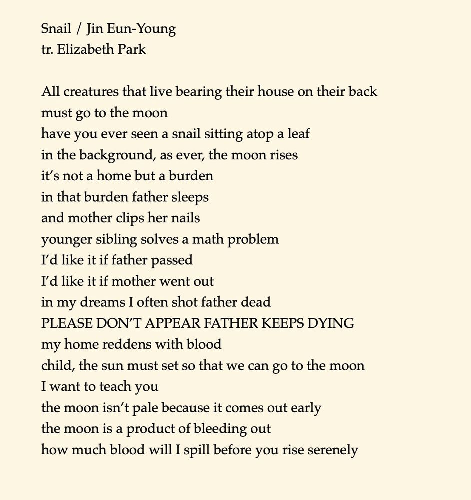 Snail / Jin Eun-Young 
tr. Elizabeth Park 

All creatures that live bearing their house on their back 
must go to the moon 
have you ever seen a snail sitting atop a leaf 
in the background, as ever, the moon rises 
it’s not a home but a burden
in that burden father sleeps
and mother clips her nails
younger sibling solves a math problem 
I’d like it if father passed 
I’d like it if mother went out
in my dreams I often shot father dead 
PLEASE DON’T APPEAR FATHER KEEPS DYING
my home reddens with blood
child, the sun must set so that we can go to the moon
I want to teach you
the moon isn’t pale because it comes out early
the moon is a product of bleeding out
how much blood will I spill before you rise serenely