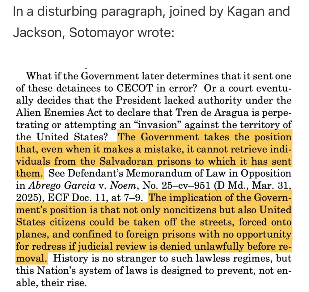 In a disturbing paragraph, joined by Kagan and Jackson, Sotomayor wrote:

What if the Government later determines that it sent one of these detainees to CECOT in error? Or a court eventually decides that the President lacked authority under the Alien Enemies Act to declare that Tren de Aragua is perpetrating or attempting an "invasion" against the territory of the United States? The Government takes the position that, even when it makes a mistake, it cannot retrieve individuals from the Salvadoran prisons to which it has sent them. See Defendant's Memorandum of Law in Opposition in Abrego Garcia v. Noem, No. 25-cv-951 (D Md., Mar. 31, 2025), ECF Doc. 11, at 7-9. The implication of the Government's position is that not only noncitizens but also United States citizens could be taken off the streets, forced onto planes, and confined to foreign prisons with no opportunity for redress if judicial review is denied unlawfully before re-moval. History is no stranger to such lawless regimes, but this Nation's system of laws is designed to prevent, not en-able, their rise.