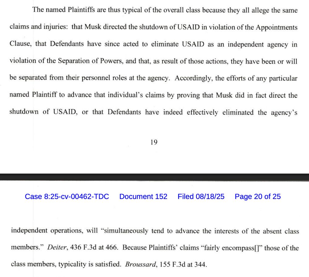 The named Plaintiffs are thus typical of the overall class because they all allege the same
claims and injuries: that Musk directed the shutdown of USAID in violation of the Appointments Clause, that Defendants have since acted to eliminate USAID as an independent agency in
violation of the Separation of Powers, and that, as result of those actions, they have been or will
be separated from their personnel roles at the agency. Accordingly, the efforts of any particular named Plaintiff to advance that individual's claims by proving that Musk did in fact direct the
shutdown of USAID, or that Defendants have indeed effectively eliminated the agency's
19
Case 8:25-cv-00462-TDC
Document 152
Filed 08/18/25
Page 20 of 25
independent operations, will "simultaneously tend to advance the interests of the absent class members." Deiter, 436 F.3d at 466. Because Plaintiffs' claims "fairly encompassil" those of the
class members, typicality is satisfied. Broussard, 155 F.3d at 344.