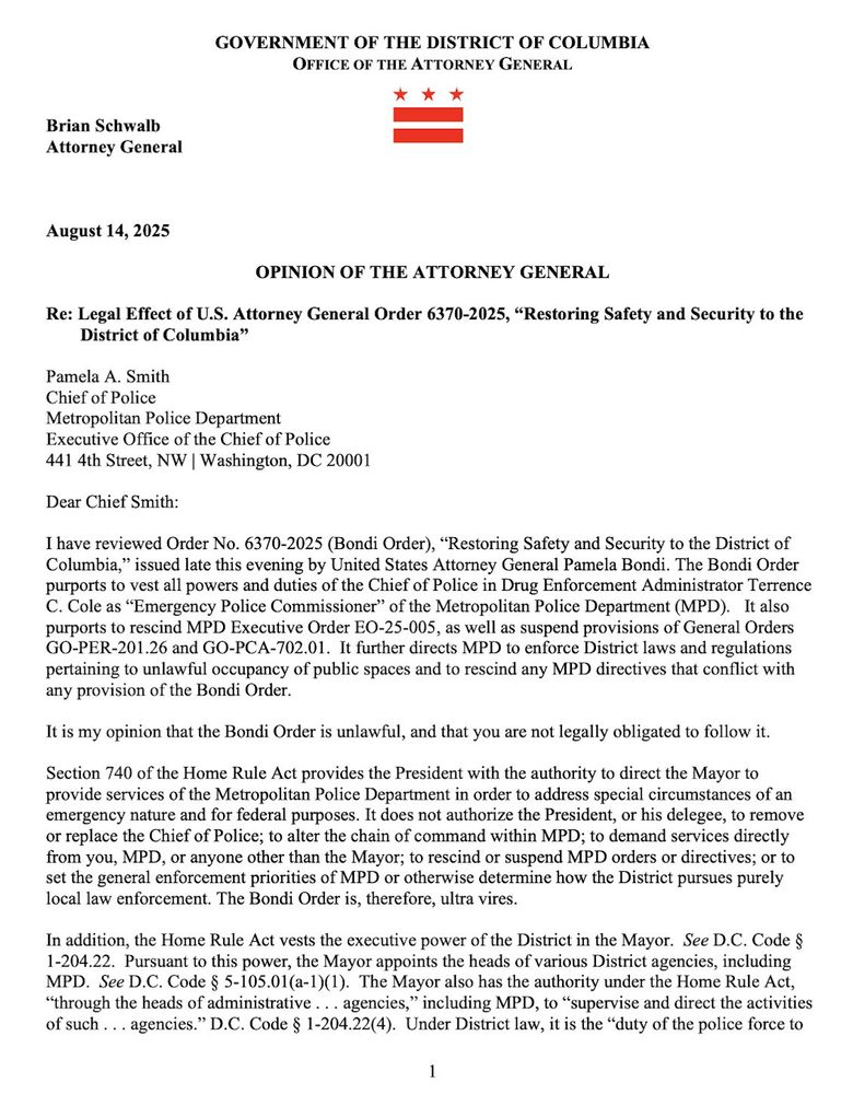 Chief Smith:
I have reviewed Order No. 6370-2025, "Restoring Safety and Security to the District of Columbia," issued late this evening by US AG Bondi. The Order purports to vest all powers and duties of the Chief of Police in Drug Enforcement Administrator Terrence
C. Cole as "Emergency Police Commissioner" of the Metropolitan Police Department (MPD). It also purports to rescind MPD Executive Order EO-25-005, as well as suspend provisions of General Orders GO-PER-201.26 and GO-PCA-702.01. It further directs MPD to enforce District laws and regulations pertaining to unlawful occupancy of public spaces and to rescind any MPD directives that conflict with any provision of the Bondi Order.
It is my opinion that the Bondi Order is unlawful, and that you are not legally obligated to follow it.
Section 740 of the Home Rule Act provides the President with the authority to direct the Mayor to provide services of the Metropolitan Police Department in order to address special circumstances of an emergency nature and for federal purposes. It does not authorize the President, or his delegee, to remove or replace the Chief of Police; to alter the chain of command within MPD; to demand services directly from you, MPD, or anyone other than the Mayor; to rescind or suspend MPD orders or directives; or to set the general enforcement priorities of MPD or otherwise determine how the District pursues purely local law enforcement. The Bondi Order is, therefore, ultra vires.
In addition, the Home Rule Act vests the executive power of the District in the Mayor. See D.C. Code §
1-204.22. Pursuant to this power, the Mayor appoints the heads of various District agencies, including MPD. See D.C. Code § 5-105.01(a-1)(1). The Mayor also has the authority under the Home Rule Act,
"through the heads of administrative... agencies," including MPD, to "supervise and direct the activities of such .. agencies." D.C. Code § 1-204.22(4). Under District law, it is the "duty of the police force to