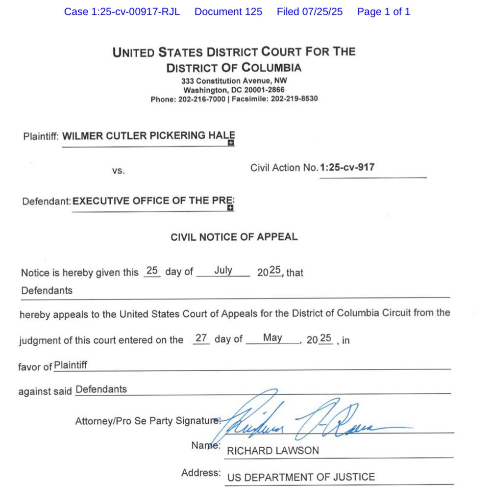 UNITED STATES DISTRICT COURT FOR THE DISTRICT OF COLUMBIA
333 Constitution Avenue, NW
Washington, DC 20001-2866
Phone: 202-216-7000 | Facsimile: 202-219-8530
Plaintiff: WILMER CUTLER PICKERING HALE
Civil Action No. 1:25-cv-917
vS.
Defendant: EXECUTIVE OFFICE OF THE PRE
CIVIL NOTICE OF APPEAL
Notice is hereby given this
25 day of
Defendants
July
2025, that
hereby appeals to the United States Court of Appeals for the District of Columbia Circuit from the
judgment of this court entered on the 27 day of
May
→ 20 25
., in
favor of Plaintiff
against said Defendants

RICHARD LAWSON
Address: US DEPARTMENT OF JUSTICE