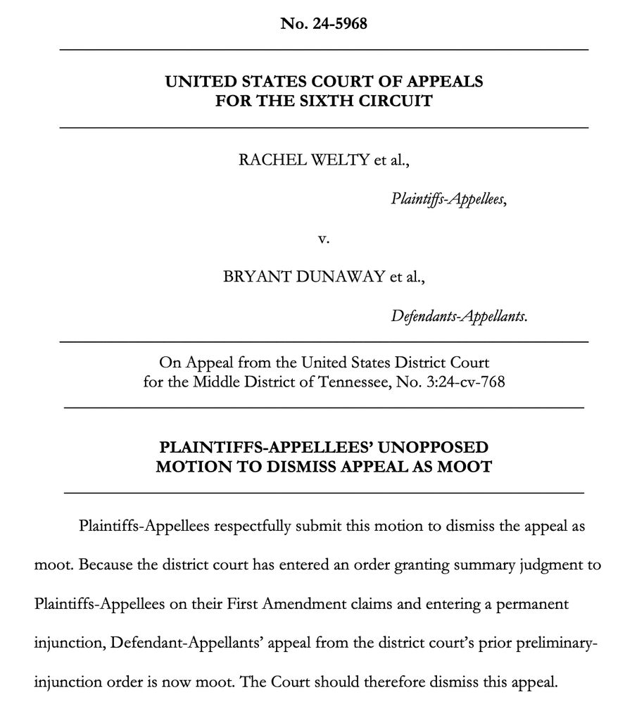No. 24-5968
UNITED STATES COURT OF APPEALS
FOR THE SIXTH CIRCUIT
RACHEL WELTY et al.,
Plaintiffs-Appellees,
v.
BRYANT DUNAWAY et al.,
Defendants-Appellants.
On Appeal from the United States District Court for the Middle District of Tennessee, No. 3:24-cv-768
PLAINTIFFS-APPELLEES' UNOPPOSED MOTION TO DISMISS APPEAL AS MOOT
Plaintiffs-Appellees respectfully submit this motion to dismiss the appeal as
moot. Because the district court has entered an order granting summary judgment to
Plaintiffs-Appellees on their First Amendment claims and entering a permanent injunction, Defendant-Appellants' appeal from the district court's prior preliminary-injunction order is now moot. The Court should therefore dismiss this appeal.
