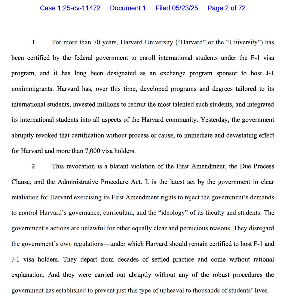 Case 1:25-cv-11472 Document 1 Filed 05/23/25 Page 2 of 72
1. For more than 70 years, Harvard University ("Harvard" or the "University") has been certified by the federal government to enroll international students under the F-1 visa
program, and it has long been designated as an exchange program sponsor to host J-1
nonimmigrants. Harvard has, over this time, developed programs and degrees tailored to its
international students, invested millions to recruit the most talented such students, and integrated
its international students into all aspects of the Harvard community. Yesterday, the government
abruptly revoked that certification without process or cause, to immediate and devastating effect
for Harvard and more than 7,000 visa holders.
2. This revocation is a blatant violation of the First Amendment, the Due Process

Clause, and the Administrative Procedure Act. It is the latest act by the government in clear
retaliation for Harvard exercising its First Amendment rights to reject the government's demands
to control Harvard's governance, curriculum, and the "ideology" of its faculty and students. The government's actions are unlawful for other equally clear and pernicious reasons. They disregard
the government's own regulations-under which Harvard should remain certified to host F-1 and
J-1 visa holders. They depart from decades of settled practice and come without rational
explanation. And they were carried out abruptly without any of the robust procedures the
government has established to prevent just this type of upheaval to thousands of students' lives.