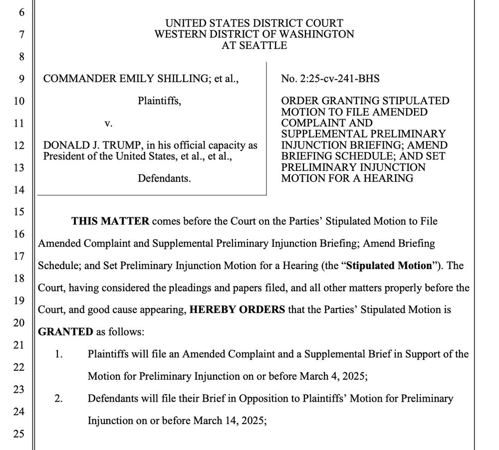 UNITED STATES DISTRICT COURT
WESTERN DISTRICT OF WASHINGTON
AT SEATTLE
COMMANDER EMILY SHILLING; et al.,
Plaintiffs,
V.
DONALD J. TRUMP, in his official capacity as President of the United States, et al., et al.,
Defendants.
No. 2:25-cv-241-BHS
ORDER GRANTING STIPULATED
MOTION TO FILE AMENDED COMPLAINT AND SUPPLEMENTAL PRELIMINARY INJUNCTION BRIEFING; AMEND BRIEFING SCHEDULE; AND SET PRELIMINARY INJUNCTION MOTION FOR A HEARING
THIS MATTER comes before the Court on the Parties' Stipulated Motion to File Amended Complaint and Supplemental Preliminary Injunction Briefing; Amend Briefing Schedule; and Set Preliminary Injunction Motion for a Hearing (the "Stipulated Motion"). The
Court, having considered the pleadings and papers filed, and all other matters properly before the Court, and good cause appearing, HEREBY ORDERS that the Parties' Stipulated Motion is
GRANTED as follows:
Plaintiffs will file an Amended Complaint and a Supplemental Brief in Support of the Motion for Preliminary Injunction on or before March 4, 2025;
Defendants will file their Brief in Opposition to Plaintiffs' Motion for Preliminary Injunction on or before March 14, 2025;