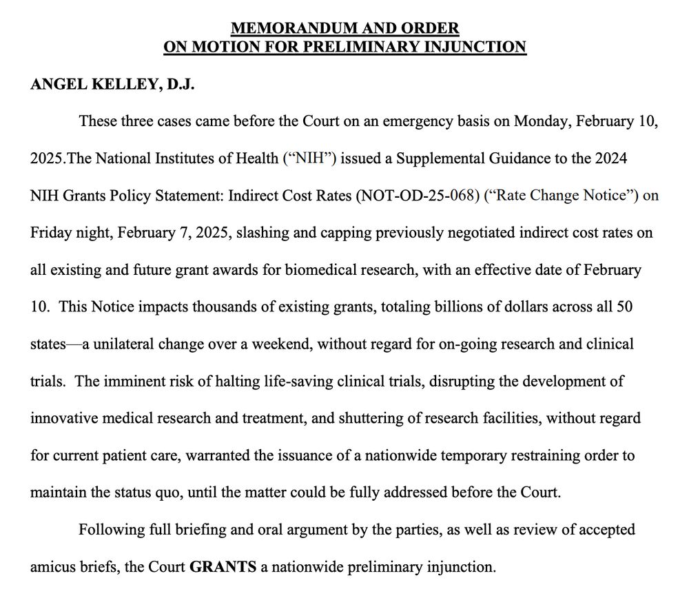 MEMORANDUM AND ORDER
ON MOTION FOR PRELIMINARY INJUNCTION
ANGEL KELLEY, D.J.
These three cases came before the Court on an emergency basis on Monday, February 10,
2025. The National Institutes of Health ("NIH") issued a Supplemental Guidance to the 2024
NIH Grants Policy Statement: Indirect Cost Rates (NOT-OD-25-068) ("Rate Change Notice") on Friday night, February 7, 2025, slashing and capping previously negotiated indirect cost rates on all existing and future grant awards for biomedical research, with an effective date of February
10. This Notice impacts thousands of existing grants, totaling billions of dollars across all 50
states-
-a unilateral change over a weekend, without regard for on-going research and clinical trials. The imminent risk of halting life-saving clinical trials, disrupting the development of innovative medical research and treatment, and shuttering of research facilities, without regard for current patient care, warranted the issuance of a nationwide temporary restraining order to maintain the status quo, until the matter could be fully addressed before the Court.
Following full briefing and oral argument by the parties, as well as review of accepted
amicus briefs, the Court GRANTS a nationwide preliminary injunction.