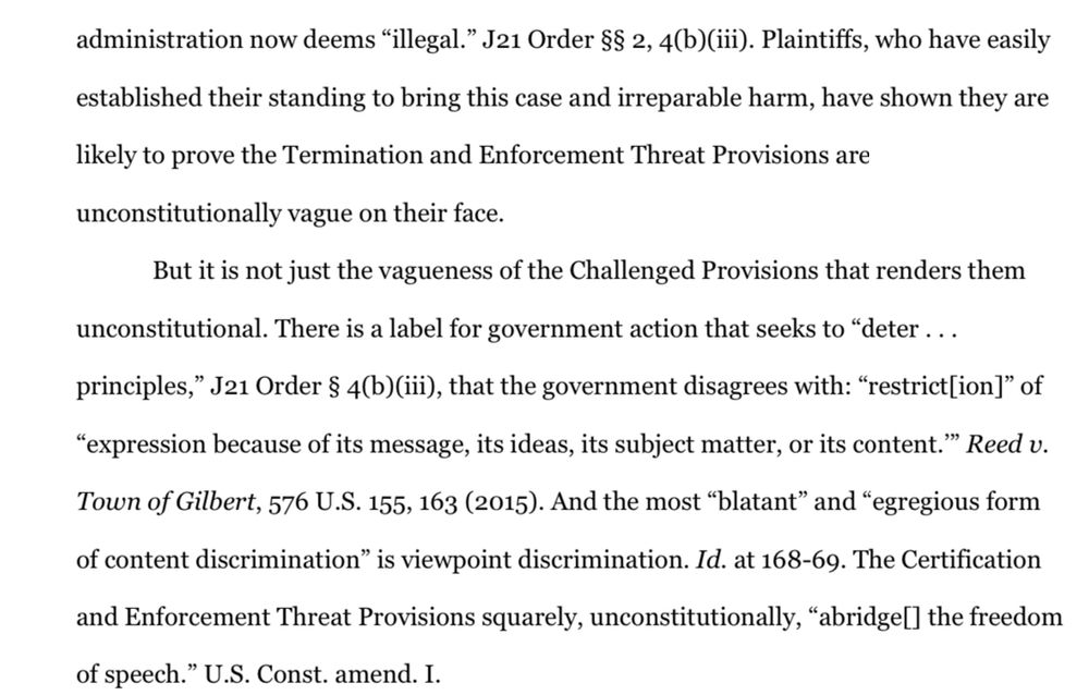 Plaintiffs, who have easily established their standing to bring this case and irreparable harm, have shown they are likely to prove the Termination and Enforcement Threat Provisions are unconstitutionally vague on their face.
But it is not just the vagueness of the Challenged Provisions that renders them
unconstitutional. There is a label for government action that seeks to "deter ... principles," J21 Order § 4(b)(iii), that the government disagrees with: "restrictlion]" of
"expression because of its message, its ideas, its subject matter, or its content." Reed v.
Town of Gilbert, 576 U.S. 155, 163 (2015). And the most "blatant" and "egregious form of content discrimination" is viewpoint discrimination. Id. at 168-69. The Certification and Enforcement Threat Provisions squarely, unconstitutionally, "abridgel] the freedom of speech." U.S. Const. amend. I.