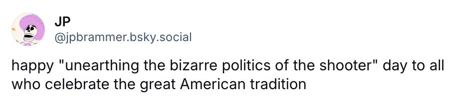 JP
@jpbrammer.bsky.social
happy "unearthing the bizarre politics of the shooter" day to all who celebrate the great American tradition