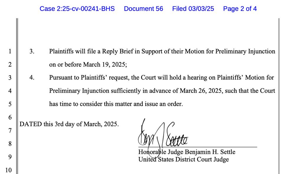Plaintiffs will file a Reply Brief in Support of their Motion for Preliminary Injunction on or before March 19, 2025;
Pursuant to Plaintiffs' request, the Court will hold a hearing on Plaintiffs' Motion for Preliminary Injunction sufficiently in advance of March 26, 2025, such that the Court has time to consider this matter and issue an order.
DATED this 3rd day of March, 2025.
den Sure
Honorable Judge Benjamin H. Settle
United States District Court Judge