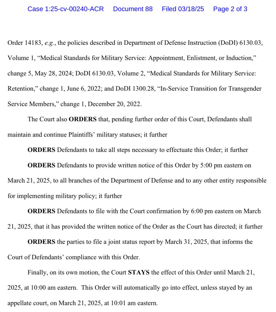 Order 14183, e.g., the policies described in Department of Defense Instruction (DoDI) 6130.03, Volume 1, "Medical Standards for Military Service: Appointment, Enlistment, or Induction,"
change 5, May 28, 2024; DoDI 6130.03, Volume 2, "Medical Standards for Military Service:
Retention," change 1, June 6, 2022; and DoDI 1300.28, "In-Service Transition for Transgender
Service Members," change 1, December 20, 2022.
The Court also ORDERS that, pending further order of this Court, Defendants shall
maintain and continue Plaintiffs' military statuses; it further
ORDERS Defendants to take all steps necessary to effectuate this Order; it further
ORDERS Defendants to provide written notice of this Order by 5:00 pm eastern on
March 21, 2025, to all branches of the Department of Defense and to any other entity responsible
for implementing military policy; it further
ORDERS Defendants to file with the Court confirmation by 6:00 pm eastern on March
21, 2025, that it has provided the written notice of the Order as the Court has directed; it further
ORDERS the parties to file a joint status report by March 31, 2025, that informs the
Court of Defendants' compliance with this Order.
Finally, on its own motion, the Court STAYS the effect of this Order until March 21,
2025, at 10:00 am eastern. This Order will automatically go into effect, unless stayed by an
appellate court, on March 21, 2025, at 10:01 am eastern.