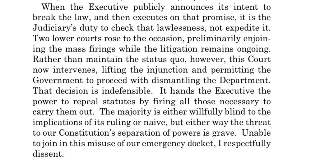 When the Executive publicly announces its intent to break the law, and then executes on that promise, it is the Judiciary's duty to check that lawlessness, not expedite it.
Two lower courts rose to the occasion, preliminarily enjoining the mass firings while the litigation remains ongoing.
Rather than maintain the status quo, however, this Court now intervenes, lifting the injunction and permitting the Government to proceed with dismantling the Department.
That decision is indefensible. It hands the Executive the power to repeal statutes by firing all those necessary to carry them out. The majority is either willfully blind to the implications of its ruling or naive, but either way the threat to our Constitution's separation of powers is grave. Unable to join in this misuse of our emergency docket, I respectfully dissent.
