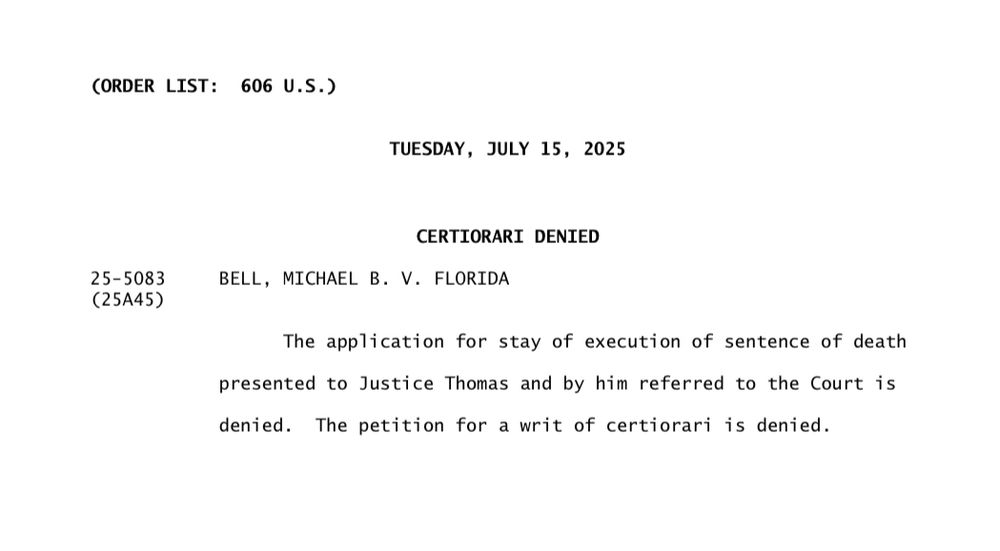 CORDER LIST: 606 U.S.)
TUESDAY, JULY 15, 2025
25-5083
(25A45)
CERTIORARI DENIED
BELL, MICHAEL B. V. FLORIDA
The application for stay of execution of sentence of death
presented to Justice Thomas and by him referred to the Court is denied. The petition for a writ of certiorari is denied.