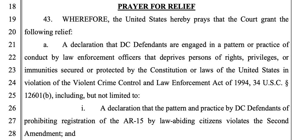 PRAYER FOR RELIEF
19
43. WHEREFORE, the United States hereby prays that the Court grant the 20
following relief:
21
a.
A declaration that DC Defendants are engaged in a pattern or practice of
22
conduct by law enforcement officers that deprives persons of rights, privileges, or
23
immunities secured or protected by the Constitution or laws of the United States in
24
violation of the Violent Crime Control and Law Enforcement Act of 1994, 34 U.S.C. §
25
12601(b), including, but not limited to:
26
i. A declaration that the pattern and practice by DC Defendants of
27
prohibiting registration of the AR-15 by law-abiding citizens violates the Second
28
Amendment; and