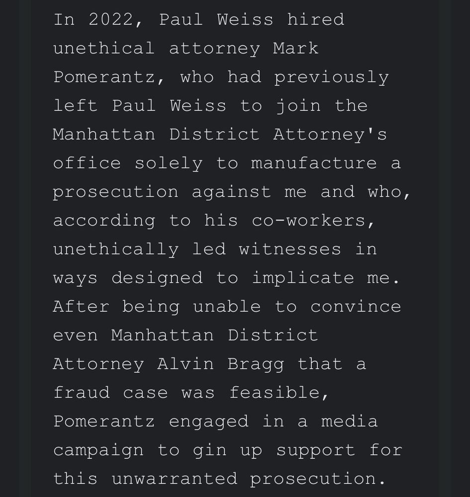 In 2022, Paul Weiss hired unethical attorney Mark Pomerantz, who had previously left Paul Weiss to join the Manhattan District Attorney's office solely to manufacture a prosecution against me and who, according to his co-workers, unethically led witnesses in ways designed to implicate me.
After being unable to convince even Manhattan District
Attorney Alvin Bragg that a fraud case was feasible,
Pomerantz engaged in a media campaign to gin up support for this unwarranted prosecution.