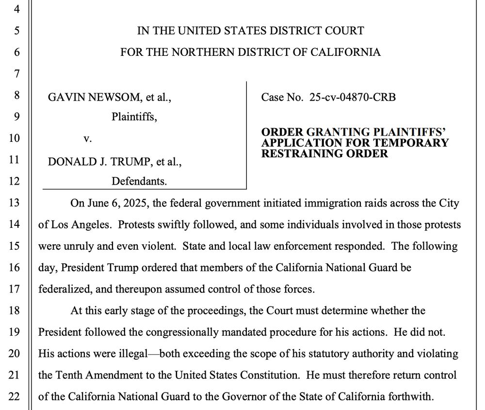IN THE UNITED STATES DISTRICT COURT
FOR THE NORTHERN DISTRICT OF CALIFORNIA
GAVIN NEWSOM, et al.,
Plaintiffs,
Case No. 25-cv-04870-CRB
v.
DONALD J. TRUMP, et al,
ORDER GRANTING PLAINTIFFS' APPLICATION FOR TEMPORARY RESTRAINING ORDER
Defendants.
On June 6, 2025, the federal government initiated immigration raids across the City of Los Angeles. Protests swiftly followed, and some individuals involved in those protests were unruly and even violent. State and local law enforcement responded. The following day, President Trump ordered that members of the California National Guard be federalized, and thereupon assumed control of those forces.
At this early stage of the proceedings, the Court must determine whether the President followed the congressionally mandated procedure for his actions. He did not.
His actions were illegal both exceeding the scope of his statutory authority and violating the Tenth Amendment to the United States Constitution. He must therefore return control of the California National Guard to the Governor of the State of California forthwith.