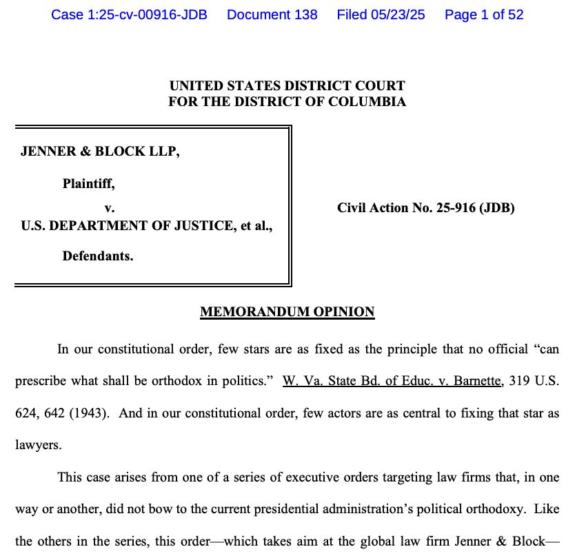 Case 1:25-cv-00916-JDB Document 138 Filed 05/23/25
Page 1 of 52
UNITED STATES DISTRICT COURT FOR THE DISTRICT OF COLUMBIA
JENNER & BLOCK LLP,
Plaintiff, V.
U.S. DEPARTMENT OF JUSTICE, et al.,
Defendants.
Civil Action No. 25-916 (JDB)
MEMORANDUM OPINION
In our constitutional order, few stars are as fixed as the principle that no official "can prescribe what shall be orthodox in politics. W. Va. State Bd. of Educ. v. Barnette, 319 U.S. 624, 642 (1943). And in our constitutional order, few actors are as central to fixing that star as lawyers.
This case arises from one of a series of executive orders targeting law firms that, in one way or another, did not bow to the current presidential administration's political orthodoxy. Like the others in the series, this order which takes aim at the global law firm Jenner & Block-
