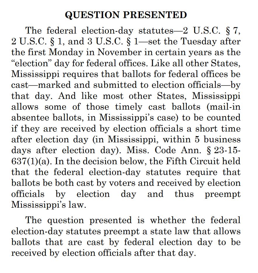 QUESTION PRESENTED
The federal election-day statutes-2 U.S.C. § 7,
2 U.S.C. § 1, and 3 U.S.C. § 1-set the Tuesday after the first Monday in November in certain years as the
"election" day for federal offices. Like all other States, Mississippi requires that ballots for federal offices be cast-marked and submitted to election officials—by that day. And like most other States, Mississippi allows some of those timely cast ballots (mail-in absentee ballots, in Mississippi's case) to be counted if they are received by election officials a short time after election day (in Mississippi, within 5 business days after election day). Miss. Code Ann. § 23-15-637(1)(a). In the decision below, the Fifth Circuit held that the federal election-day statutes require that ballots be both cast by voters and received by election officials by election day and thus preempt Mississippi's law.
The question presented is whether the federal election-day statutes preempt a state law that allows ballots that are cast by federal election day to be received by election officials after that day.