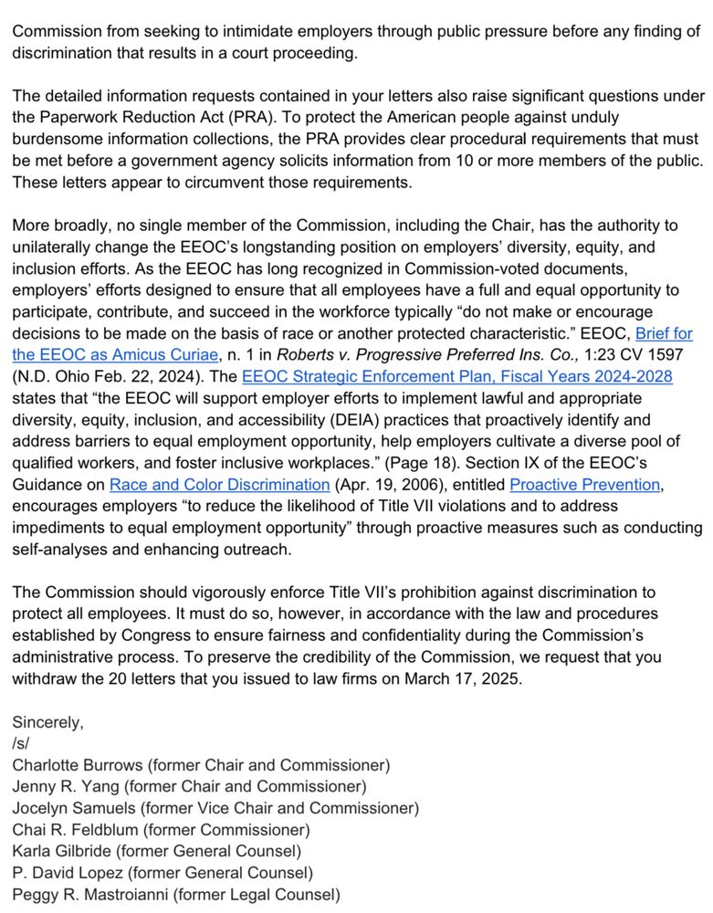 Commission from seeking to intimidate employers through public pressure before any finding of discrimination that results in a court proceeding. The detailed information requests contained in your letters also raise significant questions under the Paperwork Reduction Act (PRA). To protect the American people against unduly burdensome information collections, the PRA provides clear procedural requirements that must be met before a government agency solicits information from 10 or more members of the public. These letters appear to circumvent those requirements. More broadly, no single member of the Commission, including the Chair, has the authority to unilaterally change the EEOC's longstanding position on employers' diversity, equity, and inclusion efforts. As the EEOC has long recognized in Commission-voted documents, employers' efforts designed to ensure that all employees have a full and equal opportunity to participate, contribute, and succeed in the workforce typically 