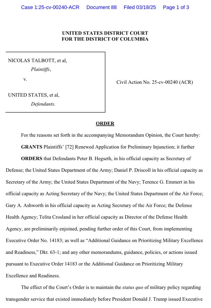 Case 1:25-cv-00240-ACR Document 88
Filed 03/18/25 Page 1 of 3
UNITED STATES DISTRICT COURT FOR THE DISTRICT OF COLUMBIA
NICOLAS TALBOTT, et al,
Plaintiffs,
v.
UNITED STATES, et al,
Defendants.
Civil Action No. 25-cv-00240 (ACR)
ORDER
For the reasons set forth in the accompanying Memorandum Opinion, the Court hereby:
GRANTS Plaintiffs' [72] Renewed Application for Preliminary Injunction; it further
ORDERS that Defendants Peter B. Hegseth, in his official capacity as Secretary of
Defense; the United States Department of the Army; Daniel P. Driscoll in his official capacity as
Secretary of the Army; the United States Department of the Navy; Terence G. Emmert in his
official capacity as Acting Secretary of the Navy; the United States Department of the Air Force;
Gary A. Ashworth in his official capacity as Acting Secretary of the Air Force; the Defense
Health Agency; Telita Crosland in her official capacity as Director of the Defense Health
Agency, are preliminarily enjoined, pending further order of this Court, from implementing
Executive Order No. 14183; as well as "Additional Guidance on Prioritizing Military Excellence
and Readiness," Dkt. 63-1; and any other memorandums, guidance, policies, or actions issued
pursuant to Executive Order 14183 or the Additional Guidance on Prioritizing Military
Excellence and Readiness.
The effect of the Court's Order is to maintain the status quo of military policy regarding
transgender service that existed immediately before President Donald J. Trump issued Executive