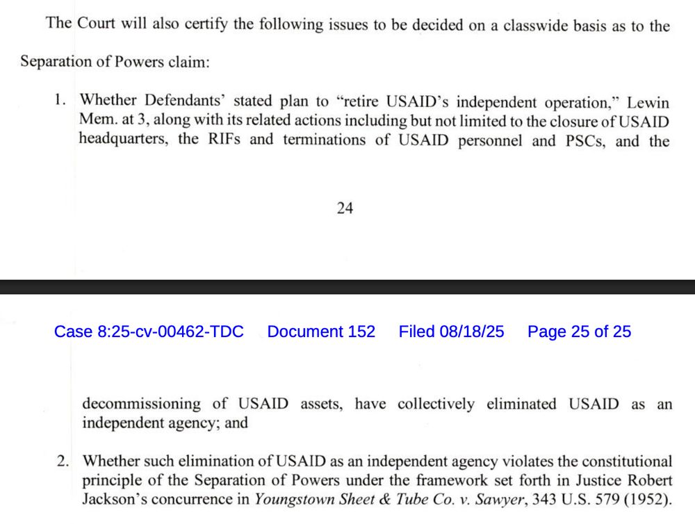 The Court will also certify the following issues to be decided on a classwide basis as to the
Separation of Powers claim:
1. Whether Defendants' stated plan to "retire USAID's independent operation," Lewin Mem. at 3, along with its related actions including but not limited to the closure of USAID headquarters, the RIFs and terminations of USAID personnel and PSCs, and the
24
Case 8:25-cv-00462-TDC Document 152
Filed 08/18/25
Page 25 of 25
decommissioning of USAID assets, have collectively eliminated USAID as an independent agency; and
2. Whether such elimination of USAID as an independent agency violates the constitutional principle of the Separation of Powers under the framework set forth in Justice Robert Jackson's concurrence in Youngstown Sheet & Tube Co. v. Sawyer, 343 U.S. 579 (1952).